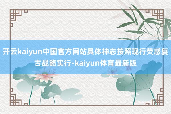 开云kaiyun中国官方网站具体神志按照现行荧惑复古战略实行-kaiyun体育最新版