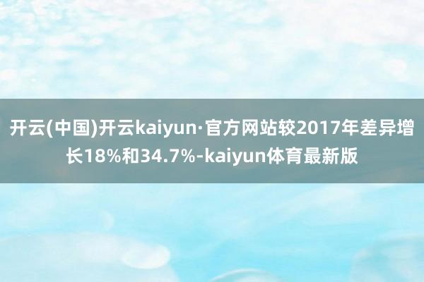 开云(中国)开云kaiyun·官方网站较2017年差异增长18%和34.7%-kaiyun体育最新版