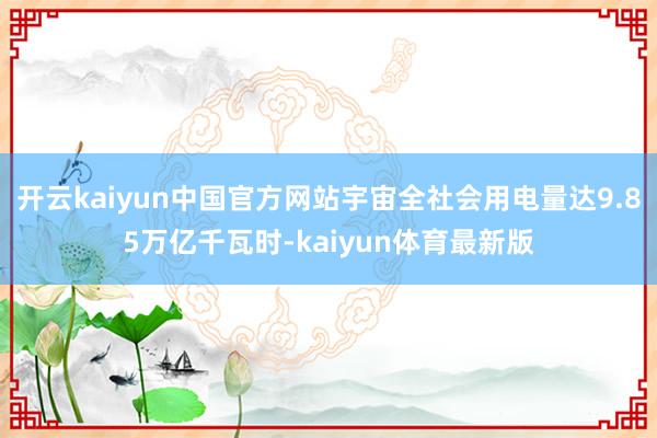 开云kaiyun中国官方网站宇宙全社会用电量达9.85万亿千瓦时-kaiyun体育最新版