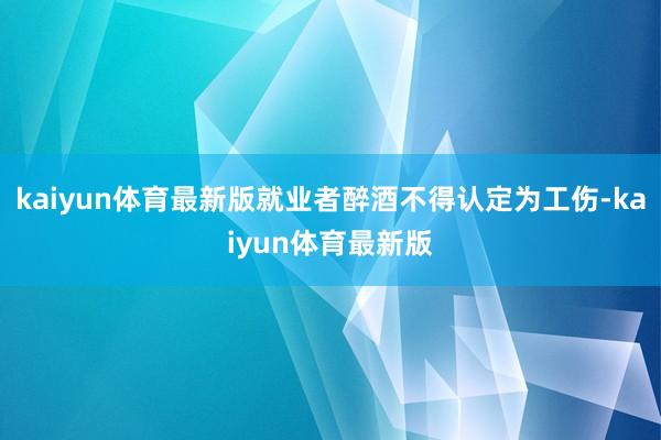 kaiyun体育最新版就业者醉酒不得认定为工伤-kaiyun体育最新版