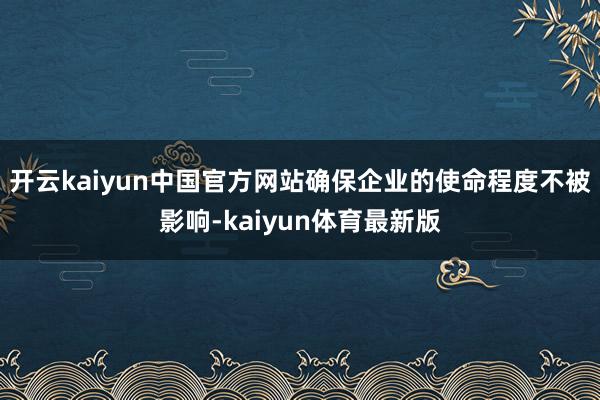 开云kaiyun中国官方网站确保企业的使命程度不被影响-kaiyun体育最新版
