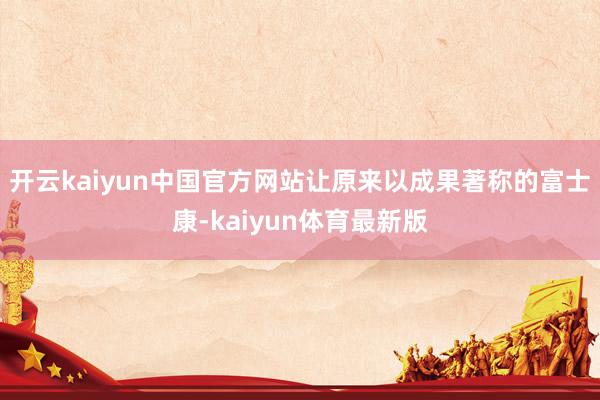 开云kaiyun中国官方网站让原来以成果著称的富士康-kaiyun体育最新版