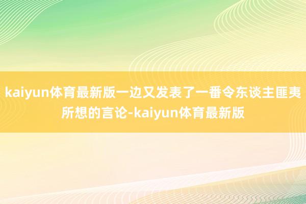 kaiyun体育最新版一边又发表了一番令东谈主匪夷所想的言论-kaiyun体育最新版
