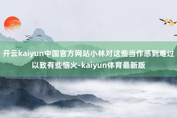 开云kaiyun中国官方网站小林对这些当作感到难过以致有些恼火-kaiyun体育最新版