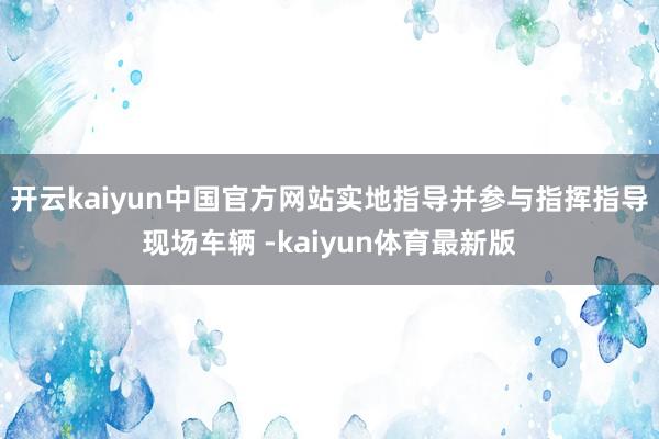 开云kaiyun中国官方网站实地指导并参与指挥指导现场车辆 -kaiyun体育最新版
