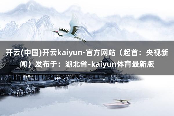开云(中国)开云kaiyun·官方网站（起首：央视新闻）发布于：湖北省-kaiyun体育最新版