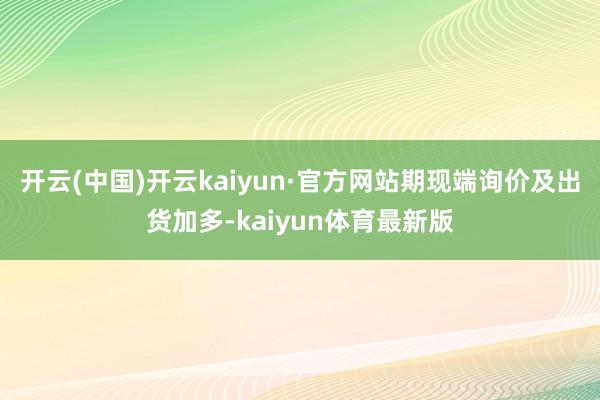 开云(中国)开云kaiyun·官方网站期现端询价及出货加多-kaiyun体育最新版