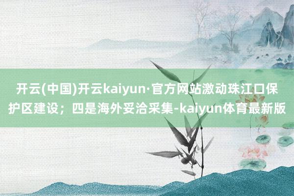 开云(中国)开云kaiyun·官方网站激动珠江口保护区建设；四是海外妥洽采集-kaiyun体育最新版