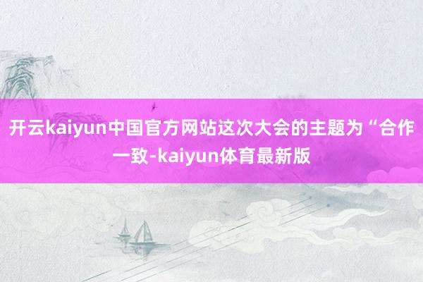 开云kaiyun中国官方网站这次大会的主题为“合作一致-kaiyun体育最新版