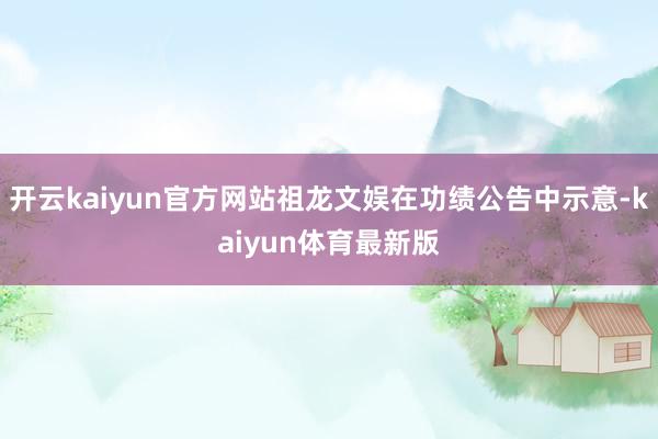 开云kaiyun官方网站祖龙文娱在功绩公告中示意-kaiyun体育最新版