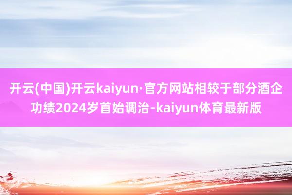 开云(中国)开云kaiyun·官方网站相较于部分酒企功绩2024岁首始调治-kaiyun体育最新版