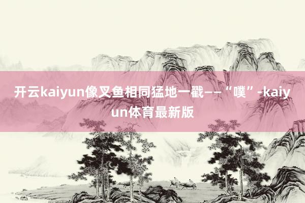 开云kaiyun像叉鱼相同猛地一戳——“噗”-kaiyun体育最新版