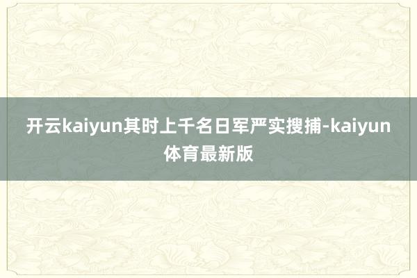 开云kaiyun其时上千名日军严实搜捕-kaiyun体育最新版