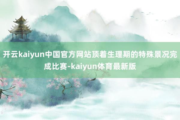 开云kaiyun中国官方网站顶着生理期的特殊景况完成比赛-kaiyun体育最新版