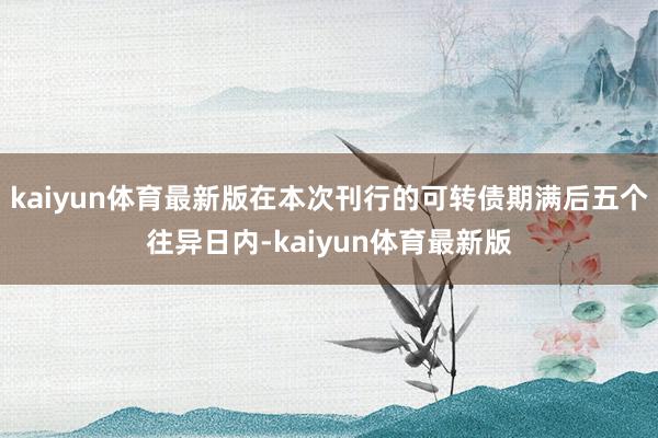 kaiyun体育最新版在本次刊行的可转债期满后五个往异日内-kaiyun体育最新版