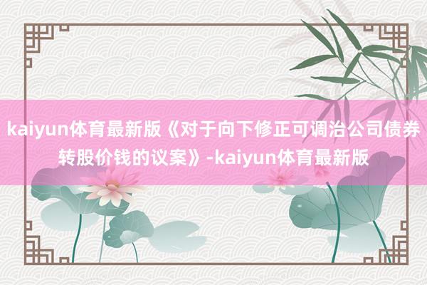 kaiyun体育最新版《对于向下修正可调治公司债券转股价钱的议案》-kaiyun体育最新版