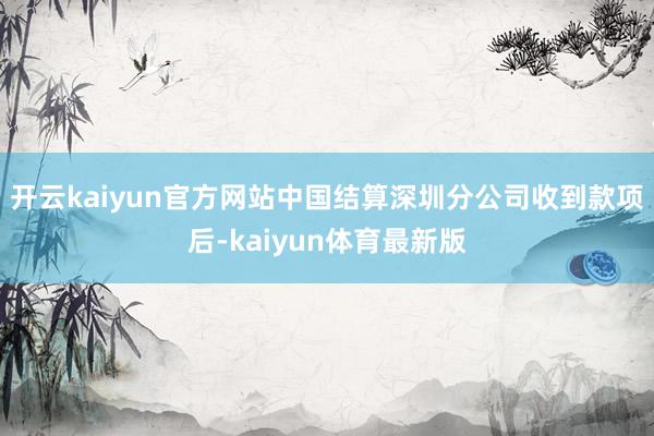 开云kaiyun官方网站中国结算深圳分公司收到款项后-kaiyun体育最新版