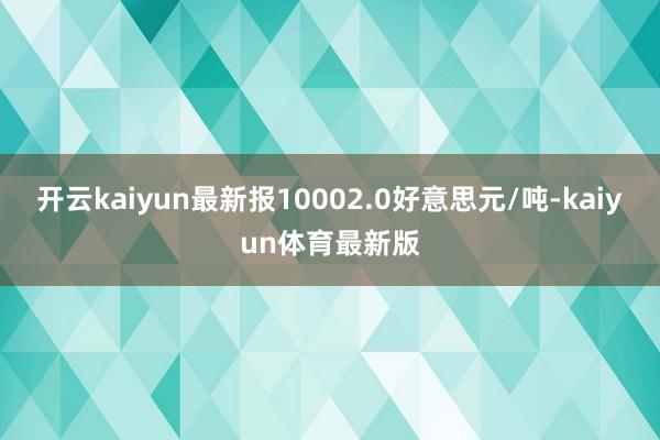 开云kaiyun最新报10002.0好意思元/吨-kaiyun体育最新版