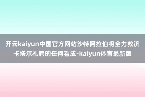 开云kaiyun中国官方网站　　沙特阿拉伯将全力救济卡塔尔礼聘的任何看成-kaiyun体育最新版