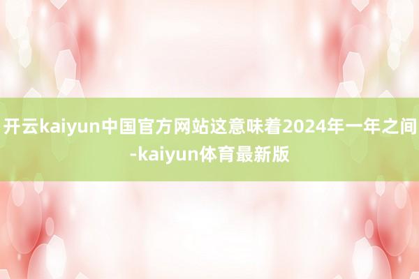 开云kaiyun中国官方网站这意味着2024年一年之间-kaiyun体育最新版
