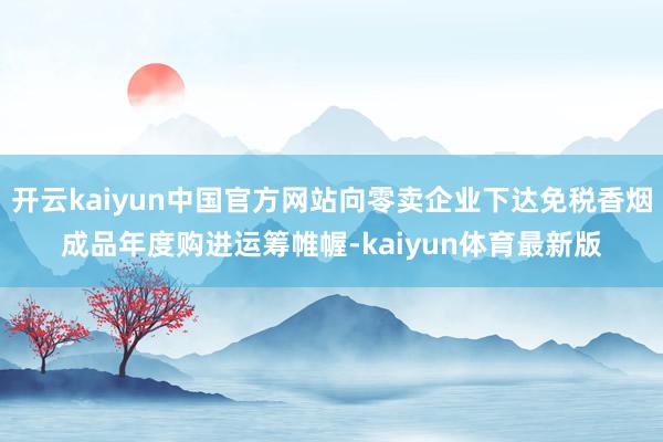 开云kaiyun中国官方网站向零卖企业下达免税香烟成品年度购进运筹帷幄-kaiyun体育最新版