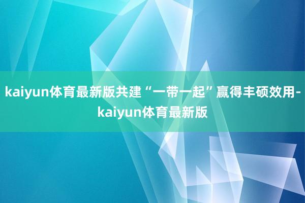kaiyun体育最新版共建“一带一起”赢得丰硕效用-kaiyun体育最新版