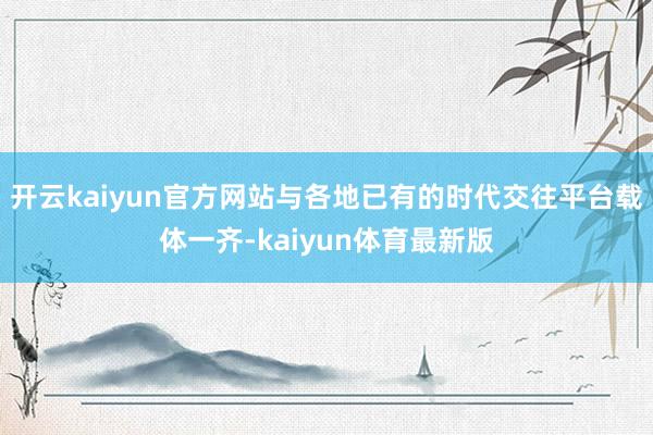 开云kaiyun官方网站与各地已有的时代交往平台载体一齐-kaiyun体育最新版