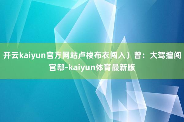 开云kaiyun官方网站卢梭布衣闯入)曾:大驾擅闯官邸-kaiyun体育最新版