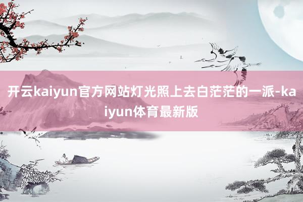 开云kaiyun官方网站灯光照上去白茫茫的一派-kaiyun体育最新版