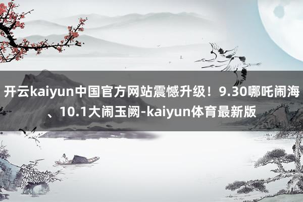 开云kaiyun中国官方网站震憾升级！9.30哪吒闹海、10.1大闹玉阙-kaiyun体育最新版