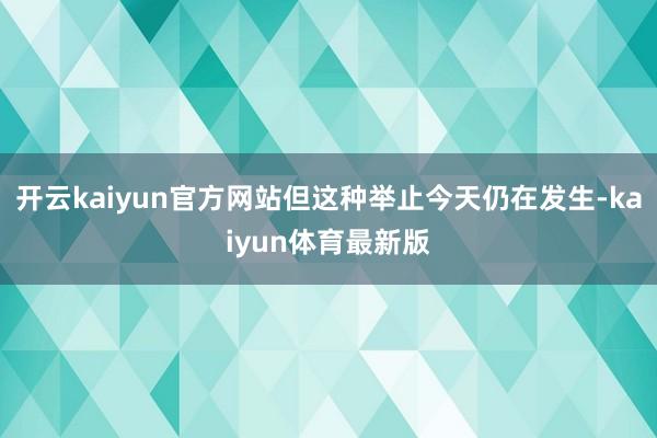 开云kaiyun官方网站但这种举止今天仍在发生-kaiyun体育最新版