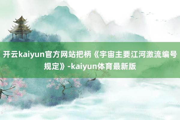 开云kaiyun官方网站把柄《宇宙主要江河激流编号规定》-kaiyun体育最新版
