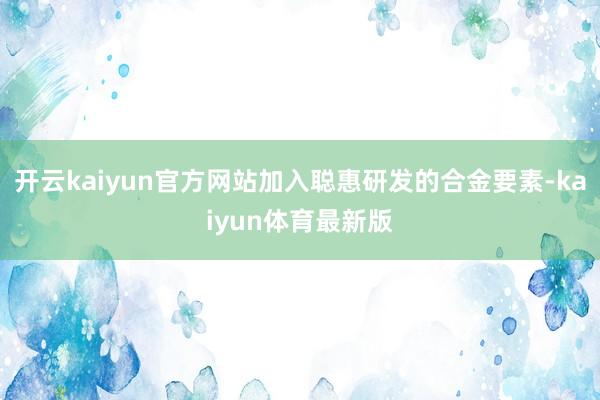 开云kaiyun官方网站加入聪惠研发的合金要素-kaiyun体育最新版