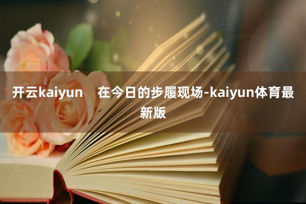开云kaiyun    在今日的步履现场-kaiyun体育最新版
