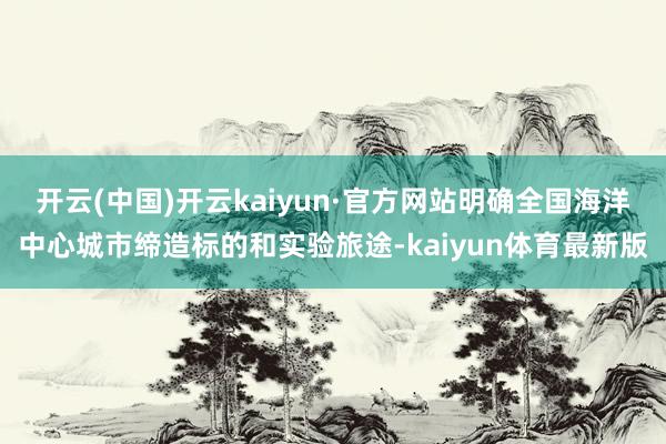 开云(中国)开云kaiyun·官方网站明确全国海洋中心城市缔造标的和实验旅途-kaiyun体育最新版