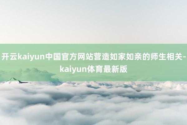 开云kaiyun中国官方网站营造如家如亲的师生相关-kaiyun体育最新版