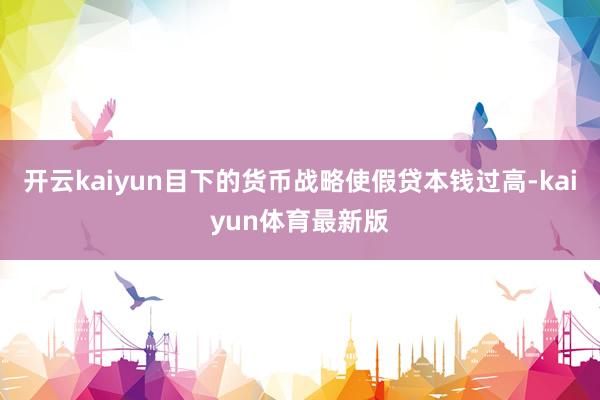 开云kaiyun目下的货币战略使假贷本钱过高-kaiyun体育最新版