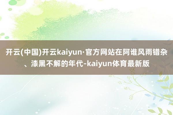 开云(中国)开云kaiyun·官方网站在阿谁风雨错杂、漆黑不解的年代-kaiyun体育最新版