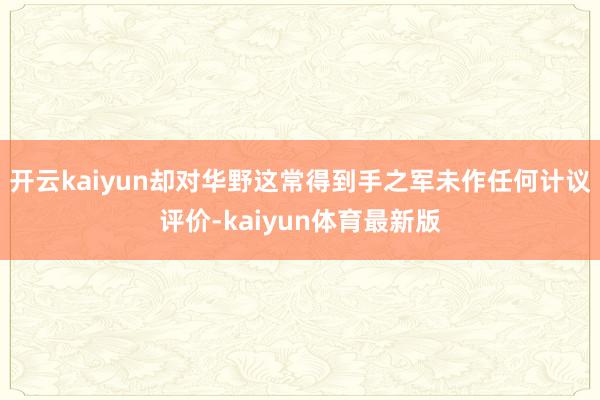 开云kaiyun却对华野这常得到手之军未作任何计议评价-kaiyun体育最新版