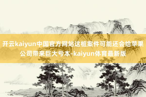 开云kaiyun中国官方网站这桩案件可能还会给苹果公司带来巨大亏本-kaiyun体育最新版