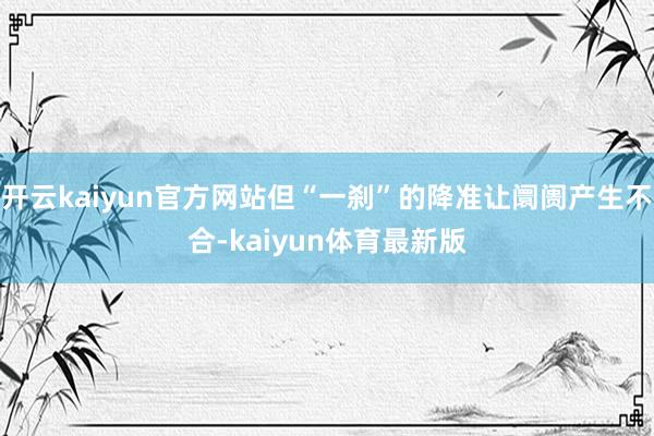 开云kaiyun官方网站但“一刹”的降准让阛阓产生不合-kaiyun体育最新版