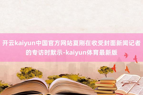 开云kaiyun中国官方网站夏刚在收受封面新闻记者的专访时默示-kaiyun体育最新版
