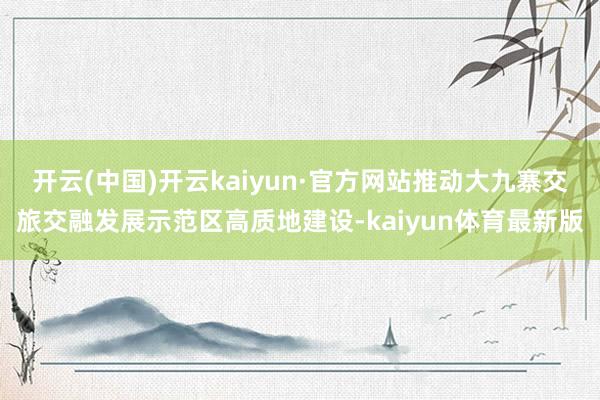 开云(中国)开云kaiyun·官方网站推动大九寨交旅交融发展示范区高质地建设-kaiyun体育最新版