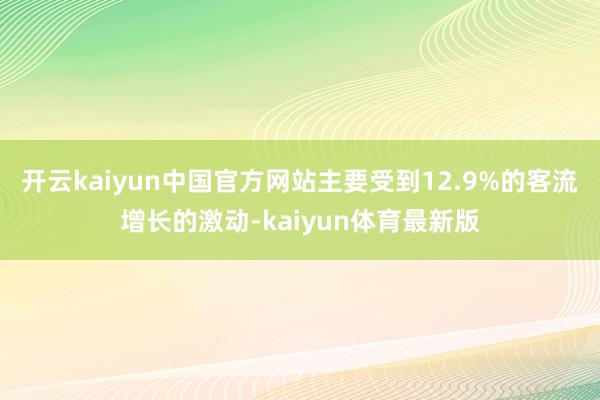 开云kaiyun中国官方网站主要受到12.9%的客流增长的激动-kaiyun体育最新版