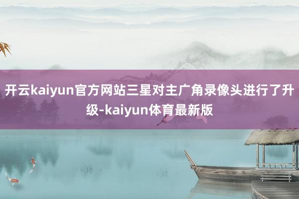 开云kaiyun官方网站三星对主广角录像头进行了升级-kaiyun体育最新版