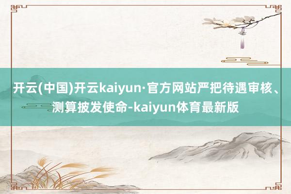 开云(中国)开云kaiyun·官方网站严把待遇审核、测算披发使命-kaiyun体育最新版