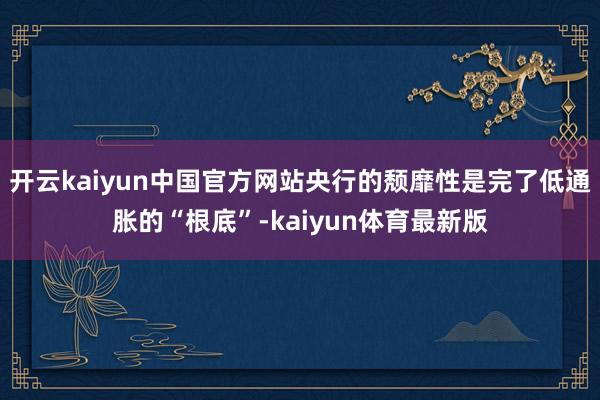 开云kaiyun中国官方网站央行的颓靡性是完了低通胀的“根底”-kaiyun体育最新版