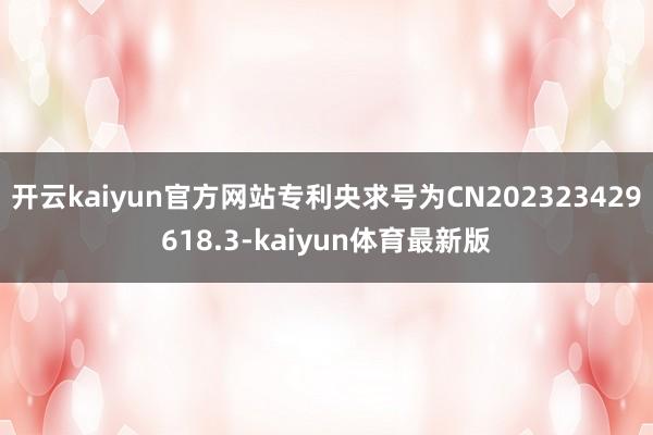 开云kaiyun官方网站专利央求号为CN202323429618.3-kaiyun体育最新版