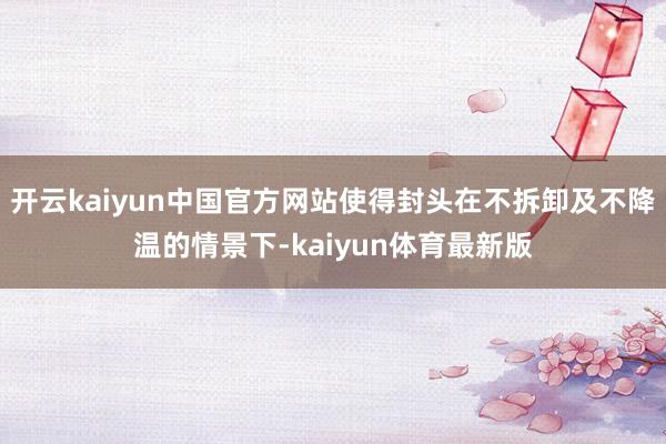 开云kaiyun中国官方网站使得封头在不拆卸及不降温的情景下-kaiyun体育最新版