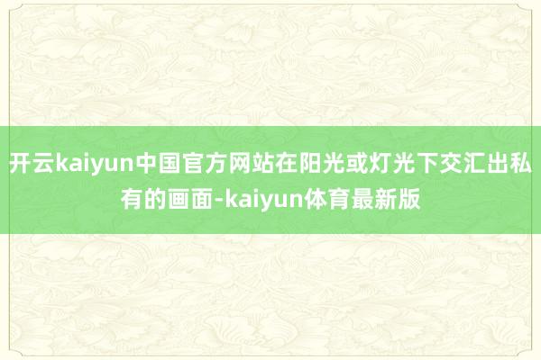 开云kaiyun中国官方网站在阳光或灯光下交汇出私有的画面-kaiyun体育最新版